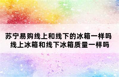 苏宁易购线上和线下的冰箱一样吗 线上冰箱和线下冰箱质量一样吗